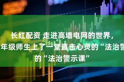 长红配资 走进高墙电网的世界，这些六年级师生上了一堂直击心灵的“法治警示课”