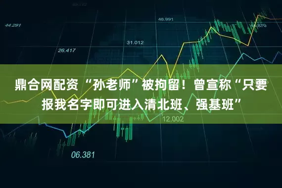 鼎合网配资 “孙老师”被拘留！曾宣称“只要报我名字即可进入清北班、强基班”