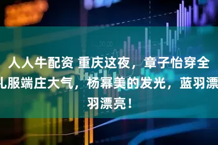 人人牛配资 重庆这夜,章子怡穿全裹礼服端庄大气,杨幂美的发光,蓝羽漂亮!