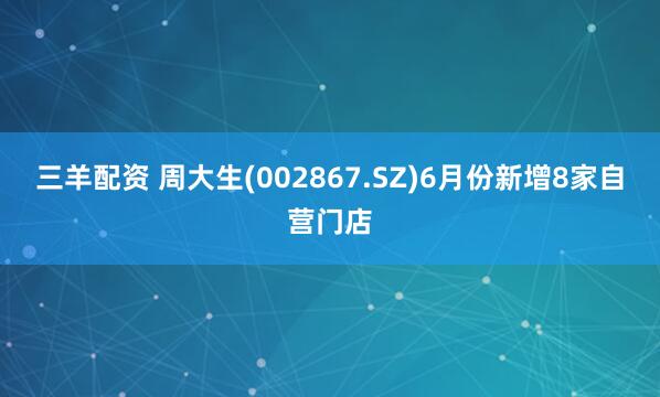 三羊配资 周大生(002867.SZ)6月份新增8家自营门店