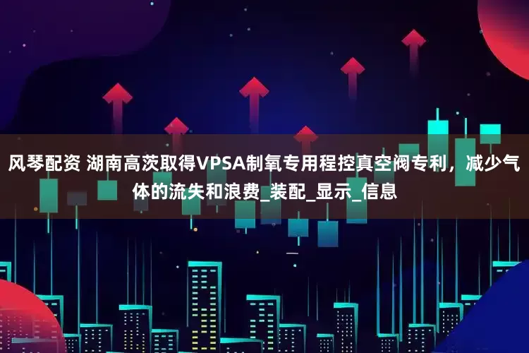 风琴配资 湖南高茨取得VPSA制氧专用程控真空阀专利，减少气体的流失和浪费_装配_显示_信息