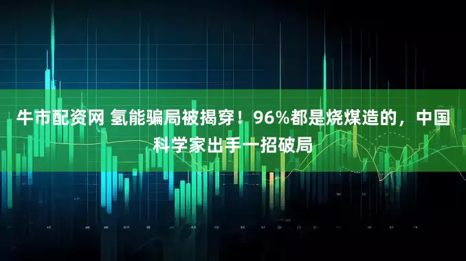牛市配资网 氢能骗局被揭穿！96%都是烧煤造的，中国科学家出手一招破局