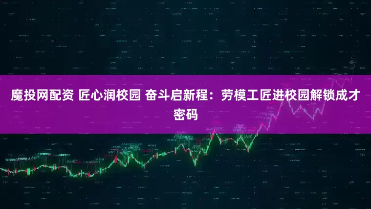 魔投网配资 匠心润校园 奋斗启新程：劳模工匠进校园解锁成才密码