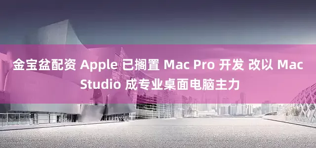 金宝盆配资 Apple 已搁置 Mac Pro 开发 改以 Mac Studio 成专业桌面电脑主力