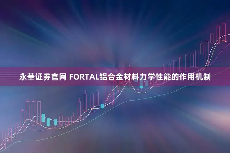 永華证券官网 FORTAL铝合金材料力学性能的作用机制