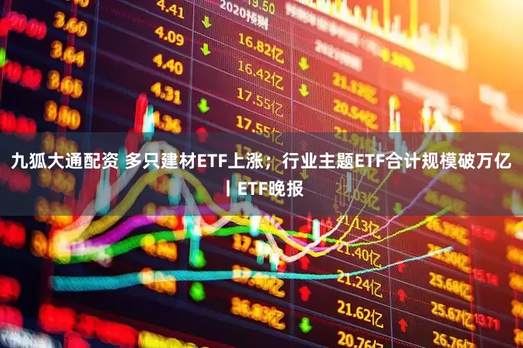 九狐大通配资 多只建材ETF上涨;行业主题ETF合计规模破万亿丨ETF晚报